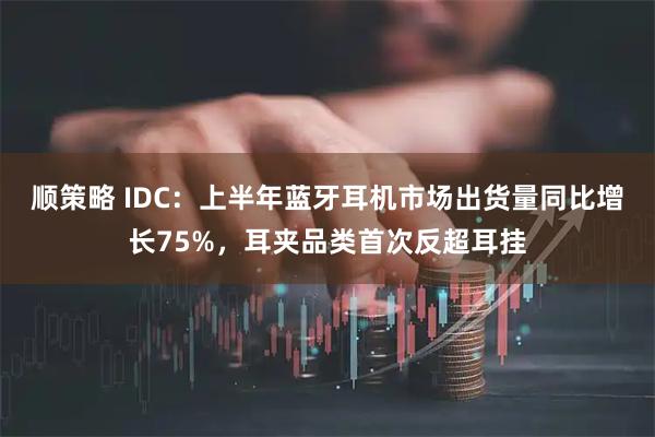 顺策略 IDC：上半年蓝牙耳机市场出货量同比增长75%，耳夹品类首次反超耳挂