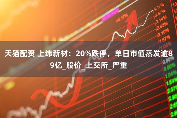 天猫配资 上纬新材：20%跌停，单日市值蒸发逾89亿_股价_上交所_严重