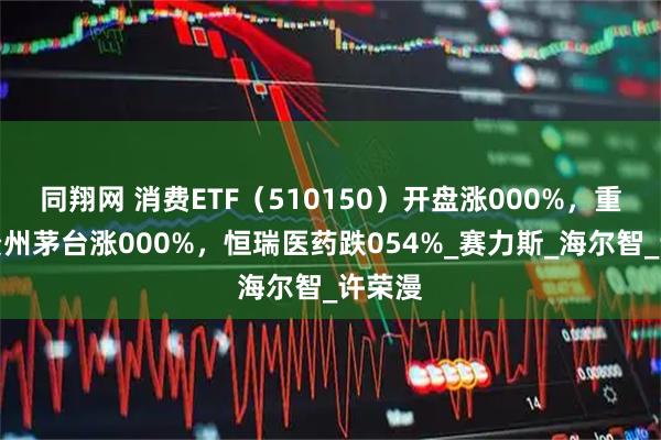 同翔网 消费ETF（510150）开盘涨000%，重仓股贵州茅台涨000%，恒瑞医药跌054%_赛力斯_海尔智_许荣漫