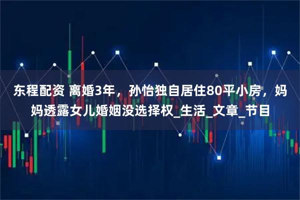 东程配资 离婚3年，孙怡独自居住80平小房，妈妈透露女儿婚姻没选择权_生活_文章_节目