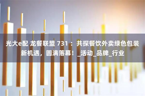 光大e配 龙餐联盟 731 ：共探餐饮外卖绿色包装新机遇，圆满落幕！_活动_品牌_行业