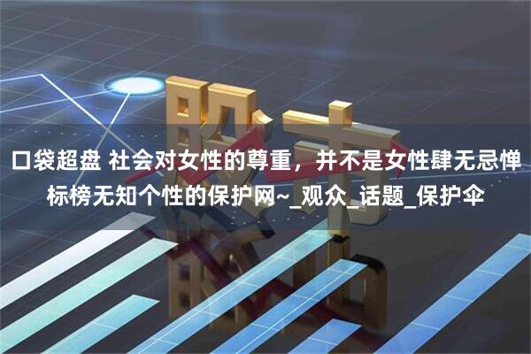 口袋超盘 社会对女性的尊重，并不是女性肆无忌惮标榜无知个性的保护网~_观众_话题_保护伞