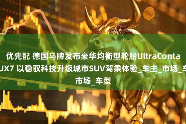 优先配 德国马牌发布豪华均衡型轮胎UltraContact UX7 以稳驭科技升级城市SUV驾乘体验_车主_市场_车型