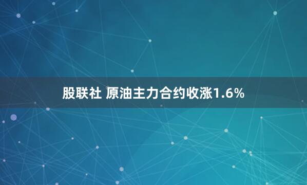 股联社 原油主力合约收涨1.6%