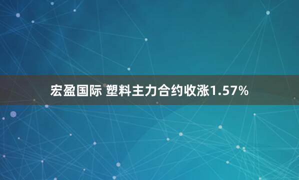 宏盈国际 塑料主力合约收涨1.57%