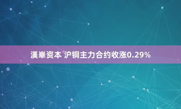 漢崋资本 沪铜主力合约收涨0.29%