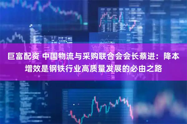 巨富配资 中国物流与采购联合会会长蔡进：降本增效是钢铁行业高质量发展的必由之路