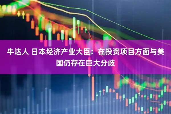 牛达人 日本经济产业大臣：在投资项目方面与美国仍存在巨大分歧
