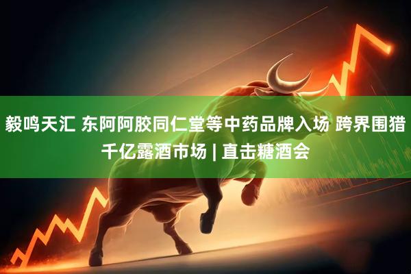 毅鸣天汇 东阿阿胶同仁堂等中药品牌入场 跨界围猎千亿露酒市场 | 直击糖酒会