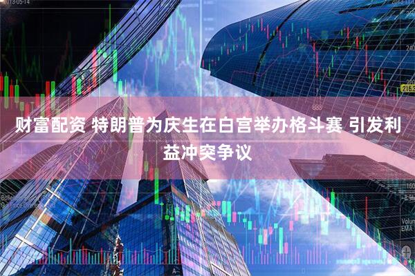 财富配资 特朗普为庆生在白宫举办格斗赛 引发利益冲突争议