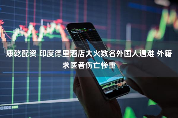 康乾配资 印度德里酒店大火数名外国人遇难 外籍求医者伤亡惨重