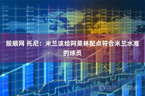 股顺网 托尼：米兰该给阿莫林配点符合米兰水准的球员
