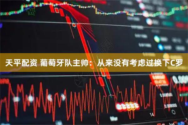 天平配资 葡萄牙队主帅：从来没有考虑过换下C罗