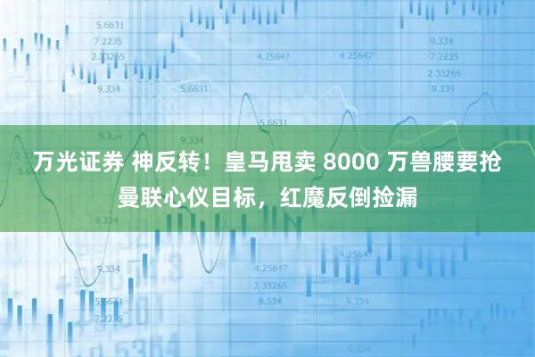 万光证券 神反转！皇马甩卖 8000 万兽腰要抢曼联心仪目标，红魔反倒捡漏