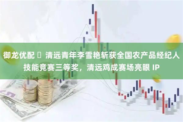 御龙优配 ​清远青年李雪艳斩获全国农产品经纪人技能竞赛三等奖，清远鸡成赛场亮眼 IP