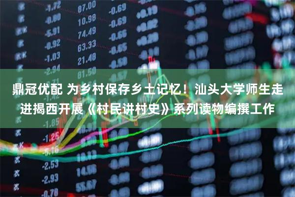 鼎冠优配 为乡村保存乡土记忆！汕头大学师生走进揭西开展《村民讲村史》系列读物编撰工作