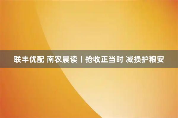 联丰优配 南农晨读丨抢收正当时 减损护粮安
