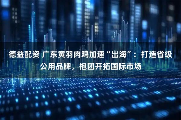 德益配资 广东黄羽肉鸡加速“出海”：打造省级公用品牌，抱团开拓国际市场