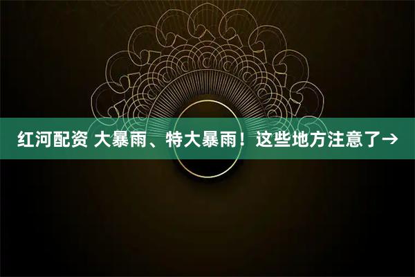 红河配资 大暴雨、特大暴雨！这些地方注意了→
