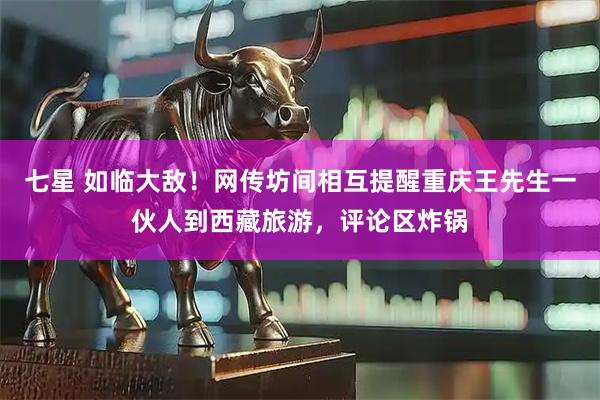 七星 如临大敌！网传坊间相互提醒重庆王先生一伙人到西藏旅游，评论区炸锅