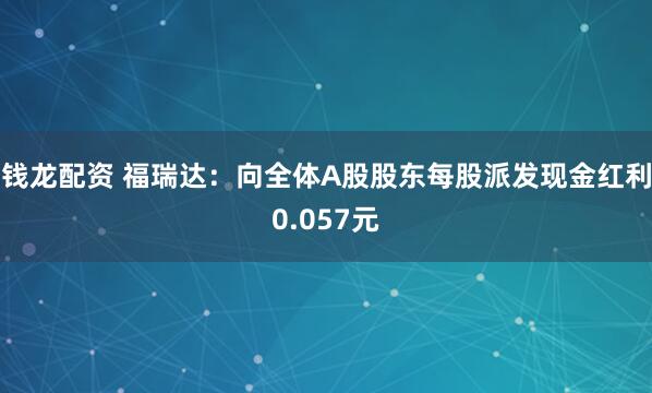 钱龙配资 福瑞达：向全体A股股东每股派发现金红利0.057元